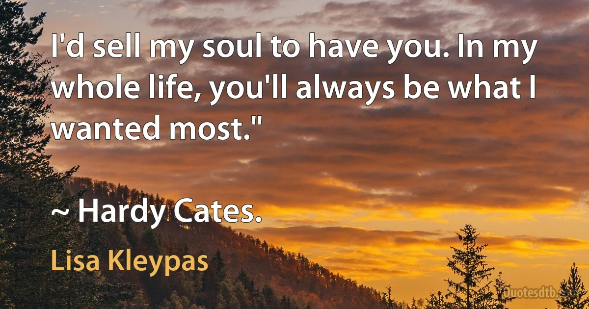 I'd sell my soul to have you. In my whole life, you'll always be what I wanted most."

~ Hardy Cates. (Lisa Kleypas)