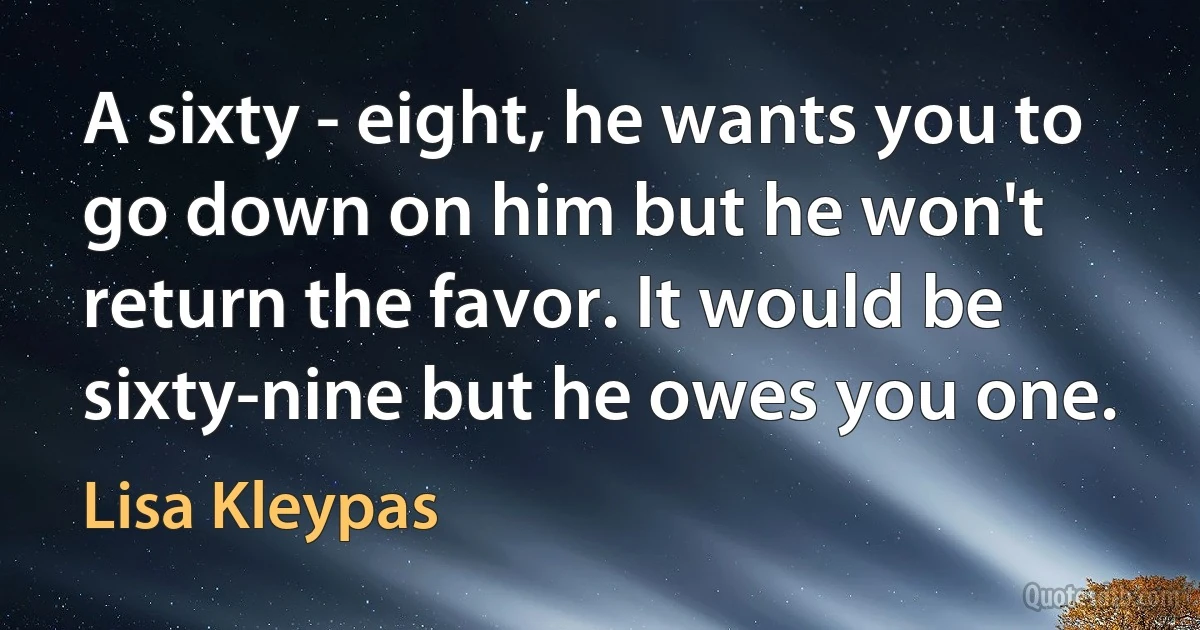 A sixty - eight, he wants you to go down on him but he won't return the favor. It would be sixty-nine but he owes you one. (Lisa Kleypas)