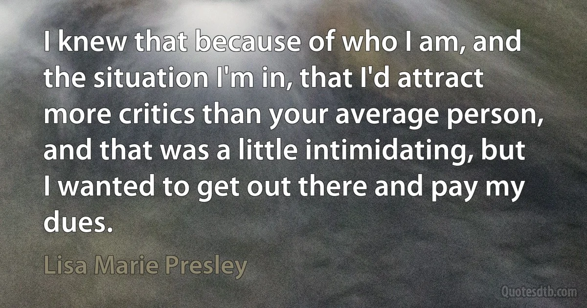 I knew that because of who I am, and the situation I'm in, that I'd attract more critics than your average person, and that was a little intimidating, but I wanted to get out there and pay my dues. (Lisa Marie Presley)