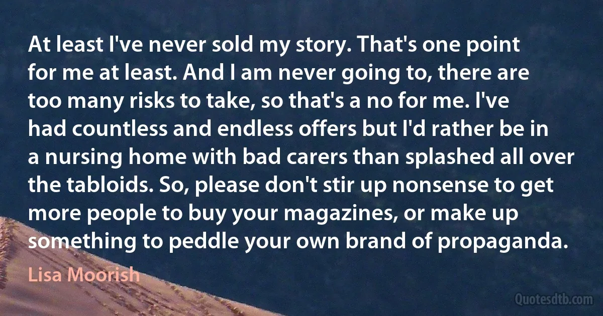 At least I've never sold my story. That's one point for me at least. And I am never going to, there are too many risks to take, so that's a no for me. I've had countless and endless offers but I'd rather be in a nursing home with bad carers than splashed all over the tabloids. So, please don't stir up nonsense to get more people to buy your magazines, or make up something to peddle your own brand of propaganda. (Lisa Moorish)