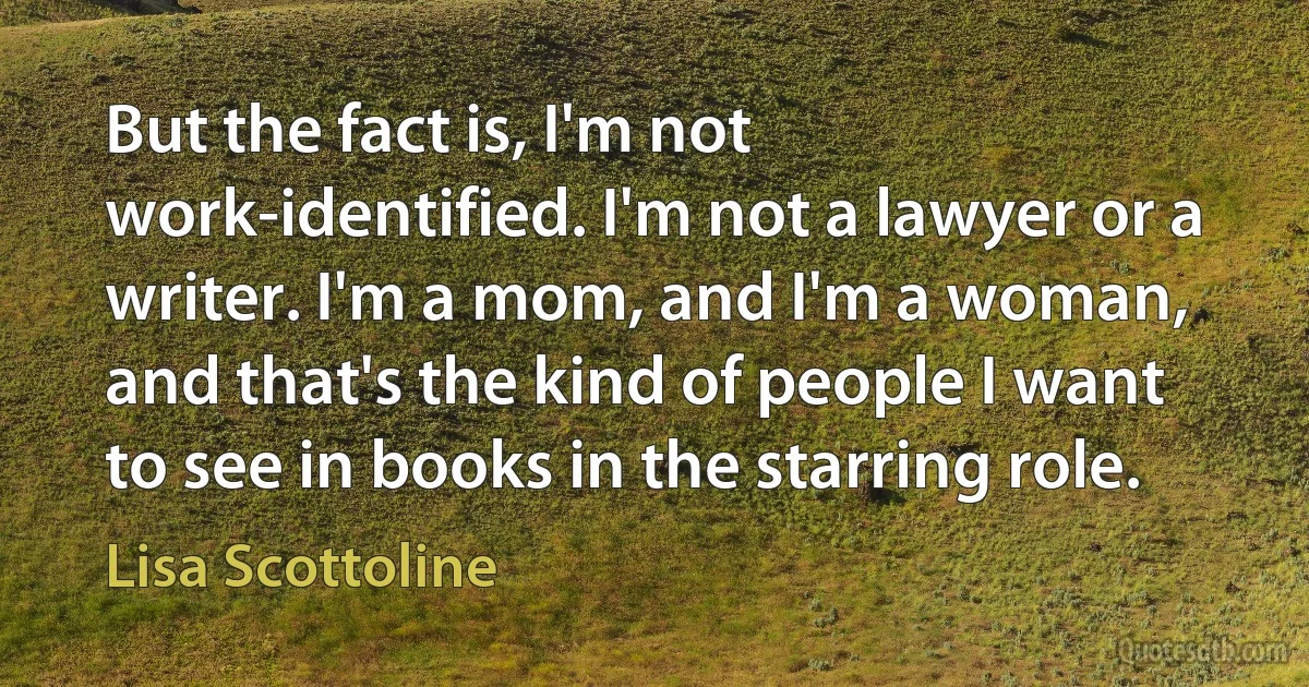 But the fact is, I'm not work-identified. I'm not a lawyer or a writer. I'm a mom, and I'm a woman, and that's the kind of people I want to see in books in the starring role. (Lisa Scottoline)