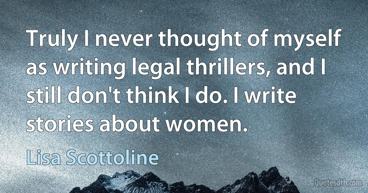 Truly I never thought of myself as writing legal thrillers, and I still don't think I do. I write stories about women. (Lisa Scottoline)