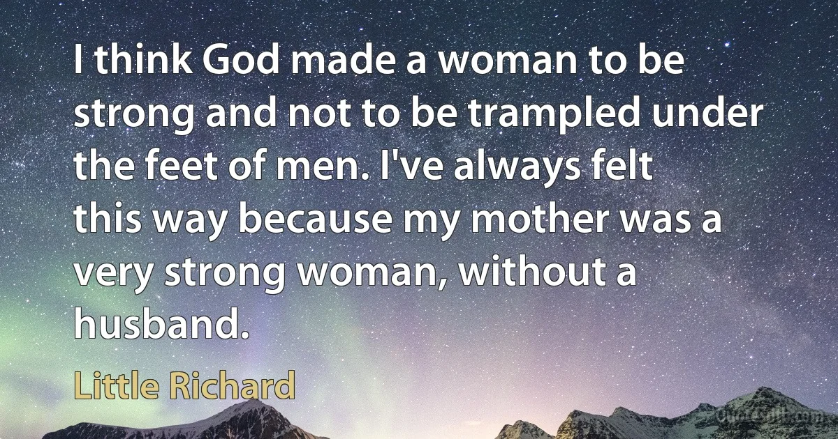 I think God made a woman to be strong and not to be trampled under the feet of men. I've always felt this way because my mother was a very strong woman, without a husband. (Little Richard)