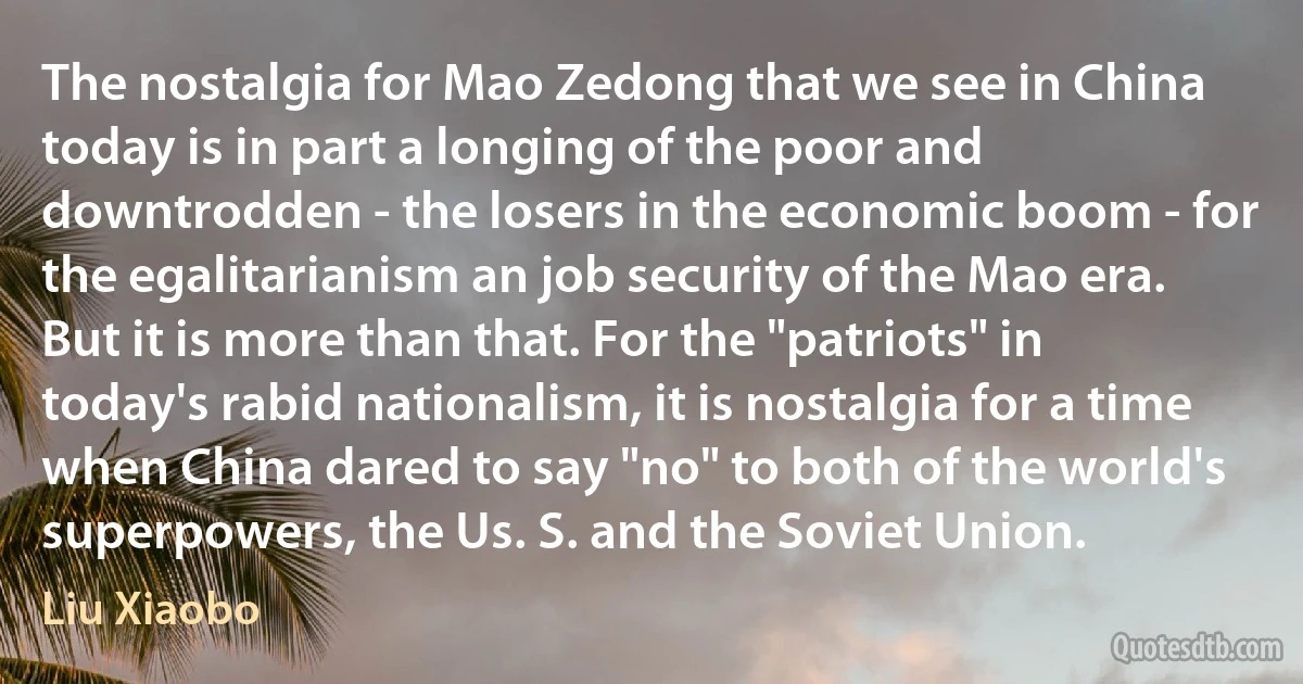 The nostalgia for Mao Zedong that we see in China today is in part a longing of the poor and downtrodden - the losers in the economic boom - for the egalitarianism an job security of the Mao era. But it is more than that. For the "patriots" in today's rabid nationalism, it is nostalgia for a time when China dared to say "no" to both of the world's superpowers, the Us. S. and the Soviet Union. (Liu Xiaobo)