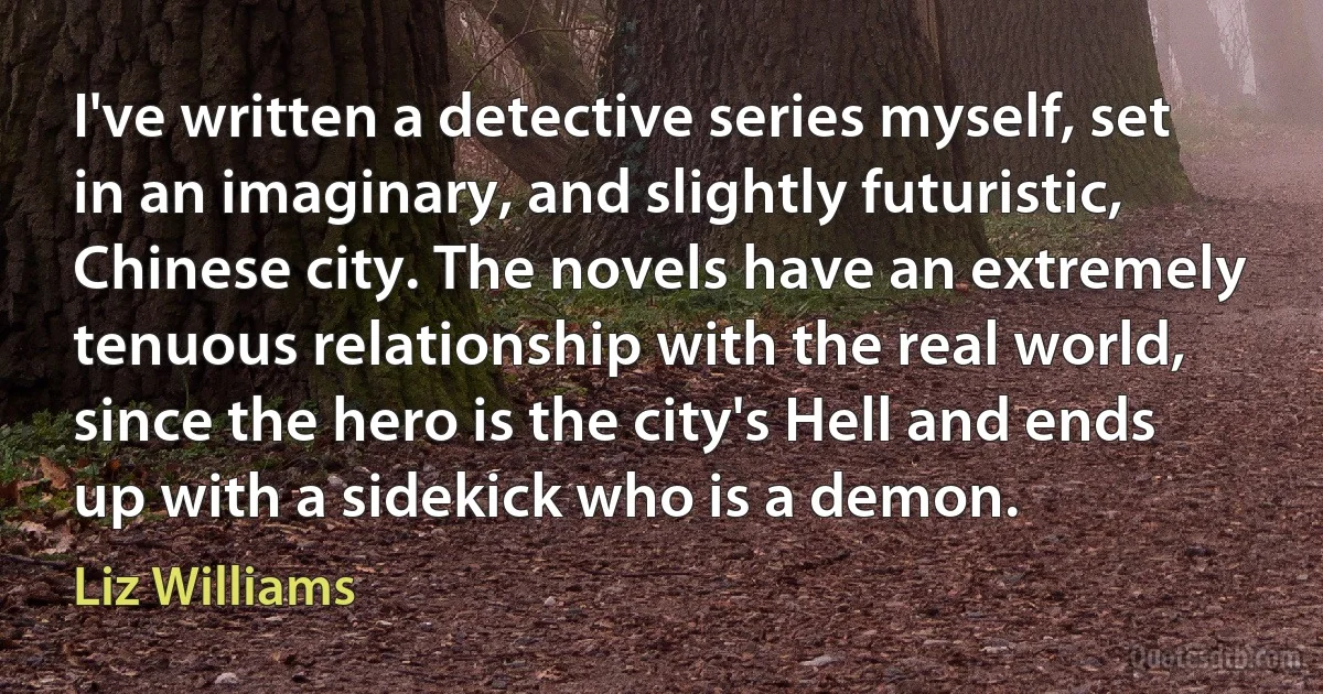 I've written a detective series myself, set in an imaginary, and slightly futuristic, Chinese city. The novels have an extremely tenuous relationship with the real world, since the hero is the city's Hell and ends up with a sidekick who is a demon. (Liz Williams)