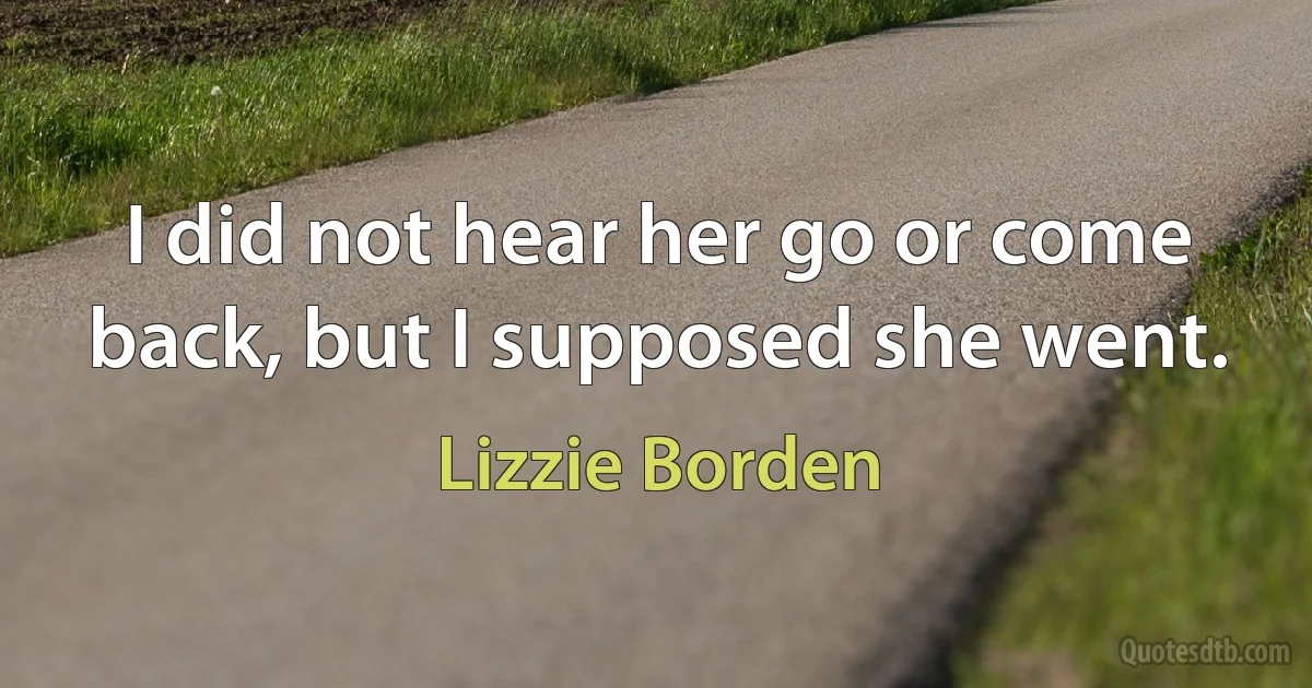 I did not hear her go or come back, but I supposed she went. (Lizzie Borden)