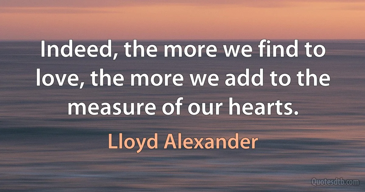 Indeed, the more we find to love, the more we add to the measure of our hearts. (Lloyd Alexander)