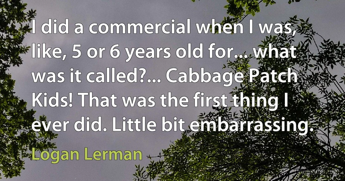 I did a commercial when I was, like, 5 or 6 years old for... what was it called?... Cabbage Patch Kids! That was the first thing I ever did. Little bit embarrassing. (Logan Lerman)