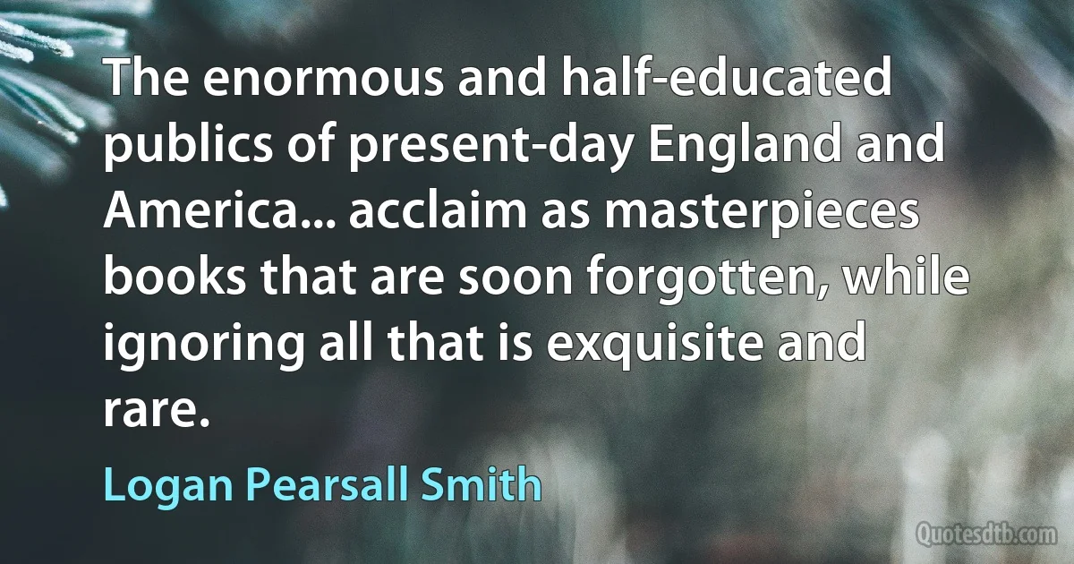 The enormous and half-educated publics of present-day England and America... acclaim as masterpieces books that are soon forgotten, while ignoring all that is exquisite and rare. (Logan Pearsall Smith)