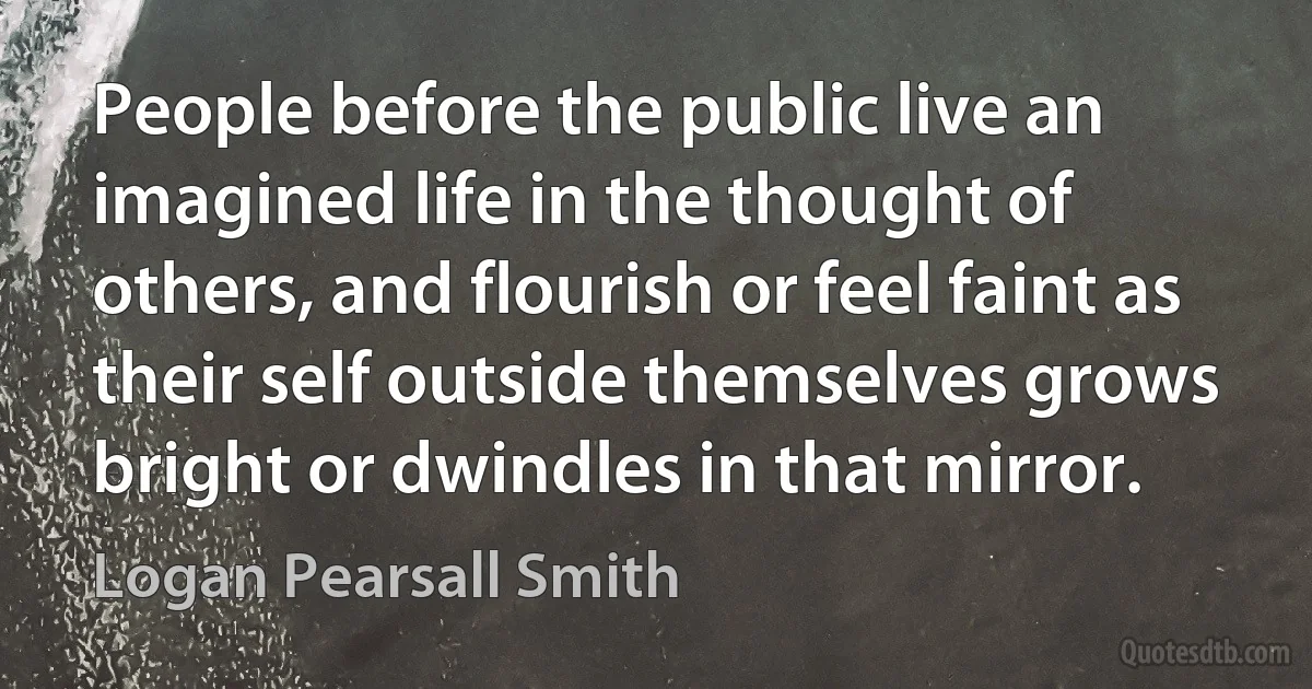 People before the public live an imagined life in the thought of others, and flourish or feel faint as their self outside themselves grows bright or dwindles in that mirror. (Logan Pearsall Smith)