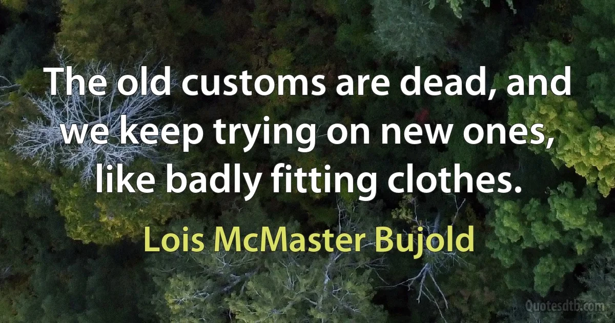 The old customs are dead, and we keep trying on new ones, like badly fitting clothes. (Lois McMaster Bujold)