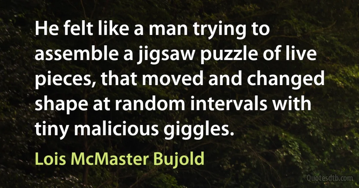 He felt like a man trying to assemble a jigsaw puzzle of live pieces, that moved and changed shape at random intervals with tiny malicious giggles. (Lois McMaster Bujold)