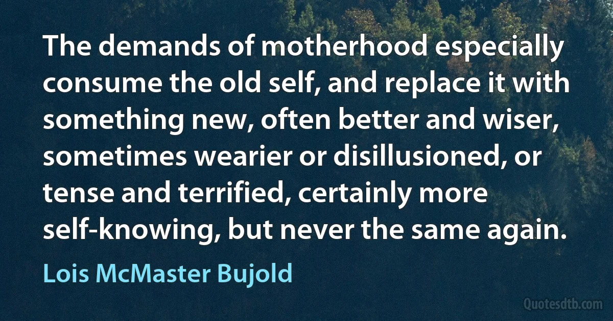 The demands of motherhood especially consume the old self, and replace it with something new, often better and wiser, sometimes wearier or disillusioned, or tense and terrified, certainly more self-knowing, but never the same again. (Lois McMaster Bujold)