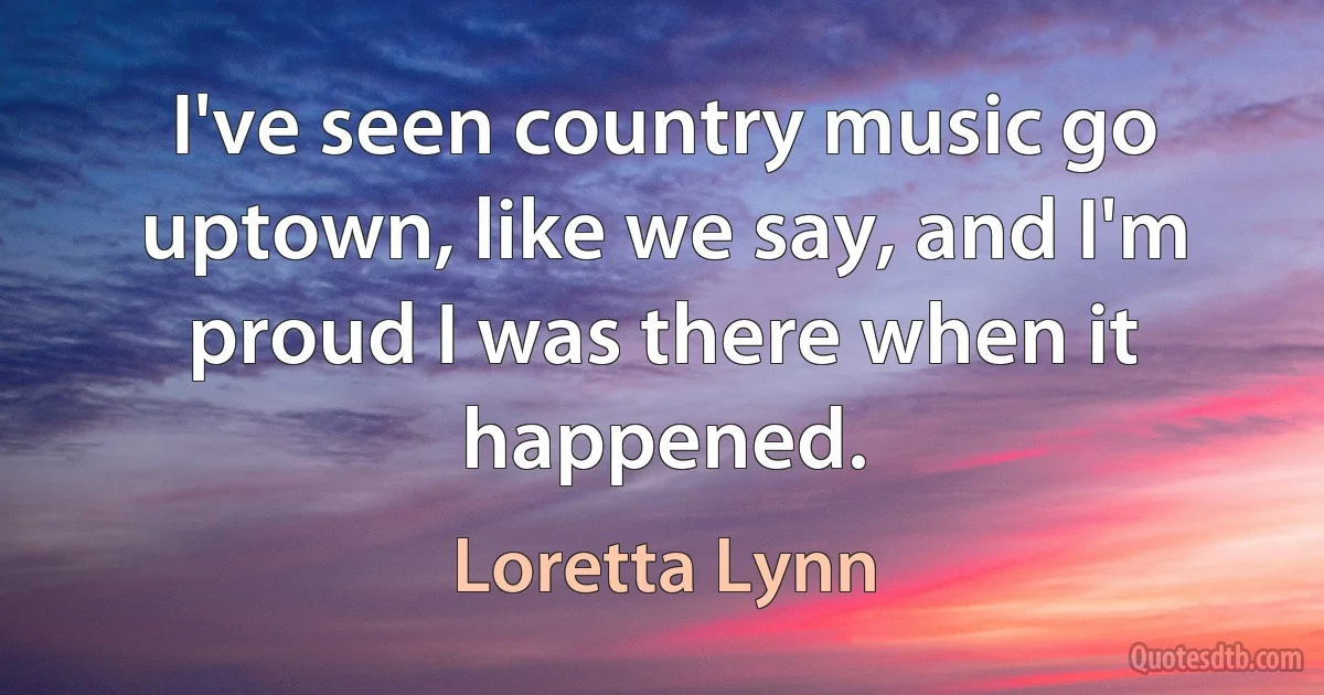 I've seen country music go uptown, like we say, and I'm proud I was there when it happened. (Loretta Lynn)