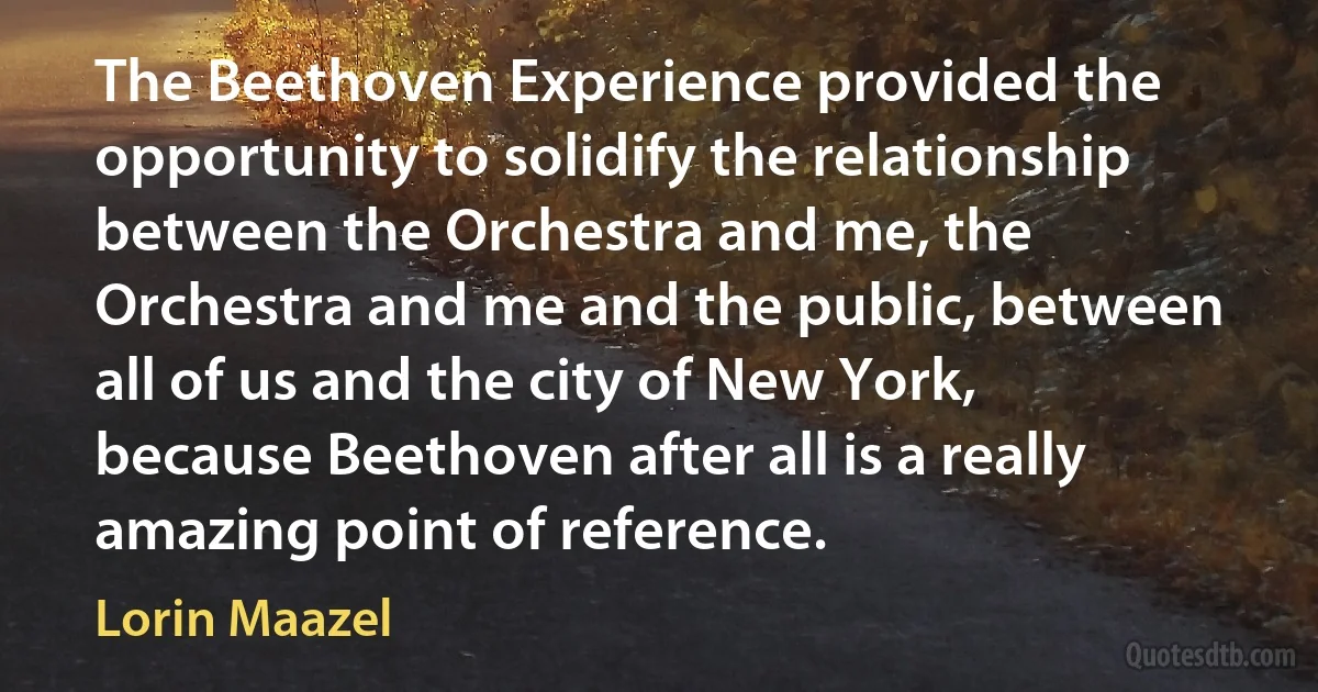 The Beethoven Experience provided the opportunity to solidify the relationship between the Orchestra and me, the Orchestra and me and the public, between all of us and the city of New York, because Beethoven after all is a really amazing point of reference. (Lorin Maazel)