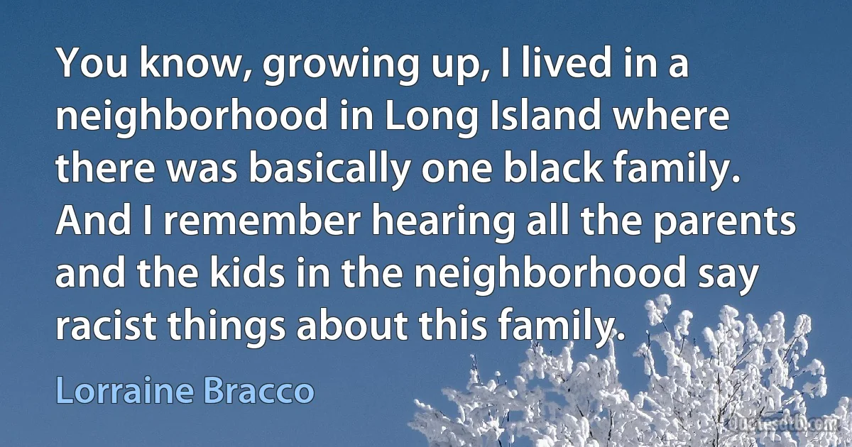 You know, growing up, I lived in a neighborhood in Long Island where there was basically one black family. And I remember hearing all the parents and the kids in the neighborhood say racist things about this family. (Lorraine Bracco)