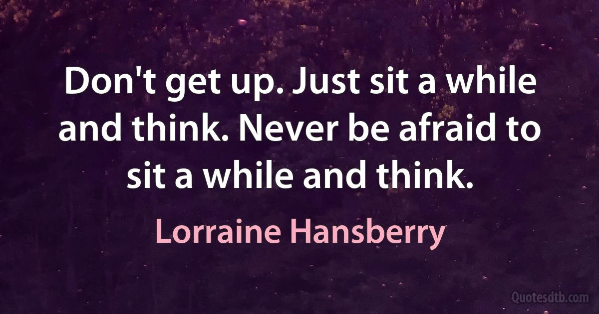 Don't get up. Just sit a while and think. Never be afraid to sit a while and think. (Lorraine Hansberry)