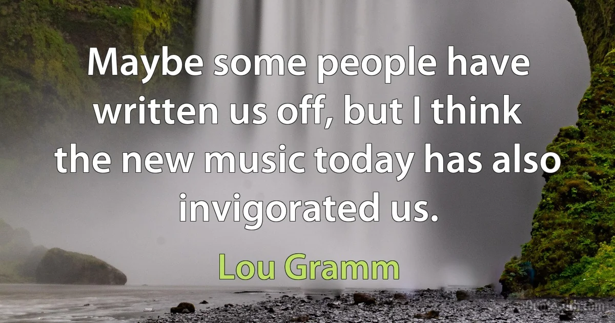 Maybe some people have written us off, but I think the new music today has also invigorated us. (Lou Gramm)