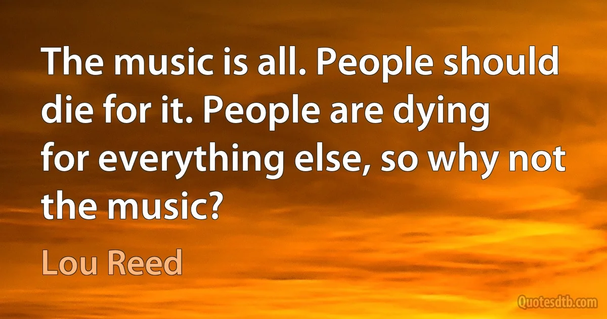 The music is all. People should die for it. People are dying for everything else, so why not the music? (Lou Reed)