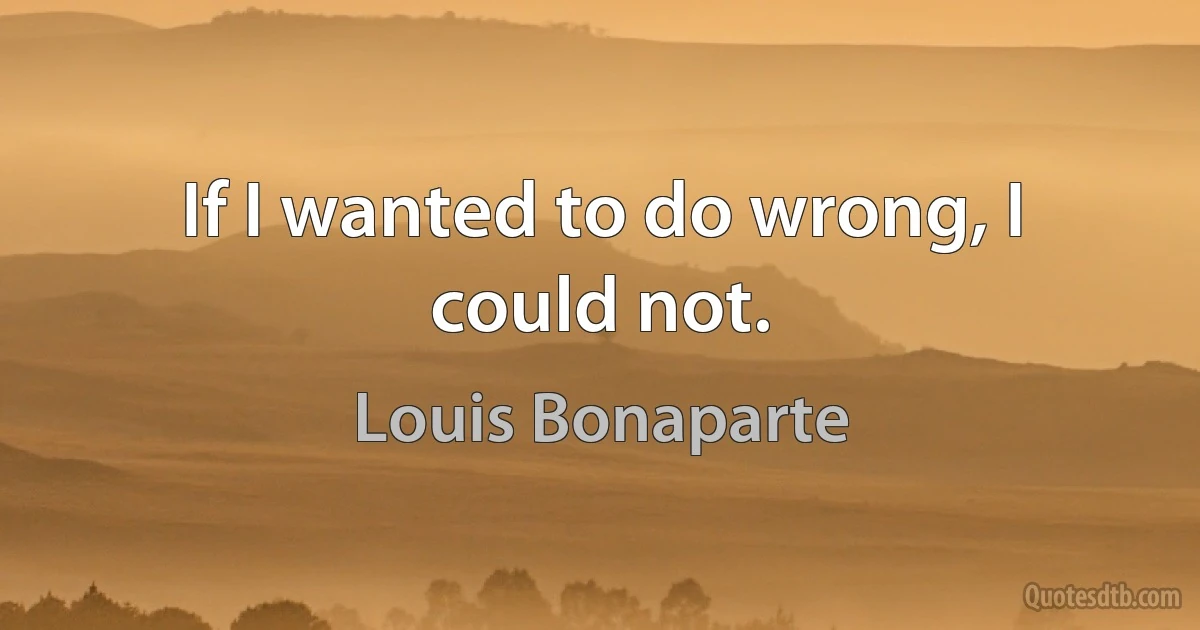 If I wanted to do wrong, I could not. (Louis Bonaparte)