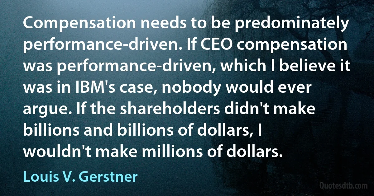 Compensation needs to be predominately performance-driven. If CEO compensation was performance-driven, which I believe it was in IBM's case, nobody would ever argue. If the shareholders didn't make billions and billions of dollars, I wouldn't make millions of dollars. (Louis V. Gerstner)