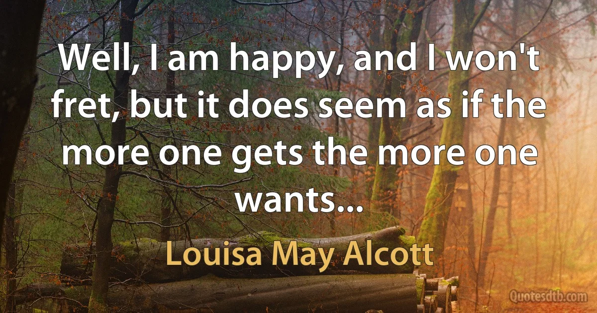 Well, I am happy, and I won't fret, but it does seem as if the more one gets the more one wants... (Louisa May Alcott)