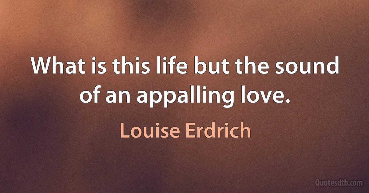 What is this life but the sound of an appalling love. (Louise Erdrich)