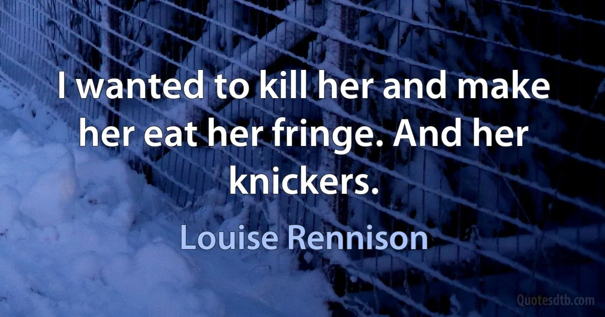 I wanted to kill her and make her eat her fringe. And her knickers. (Louise Rennison)