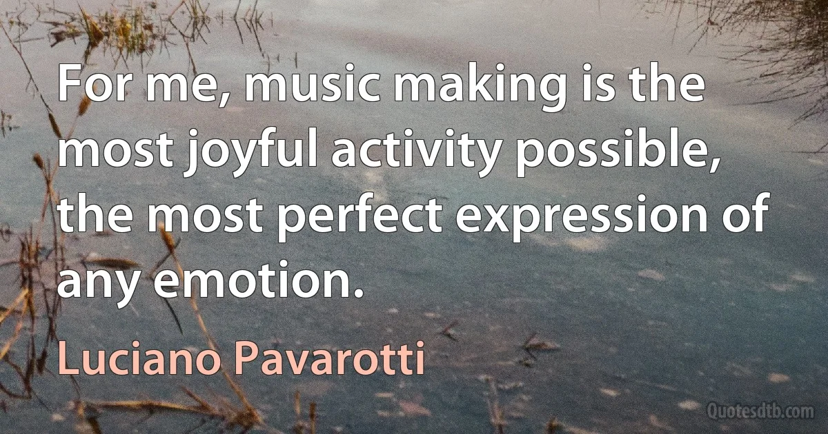 For me, music making is the most joyful activity possible, the most perfect expression of any emotion. (Luciano Pavarotti)