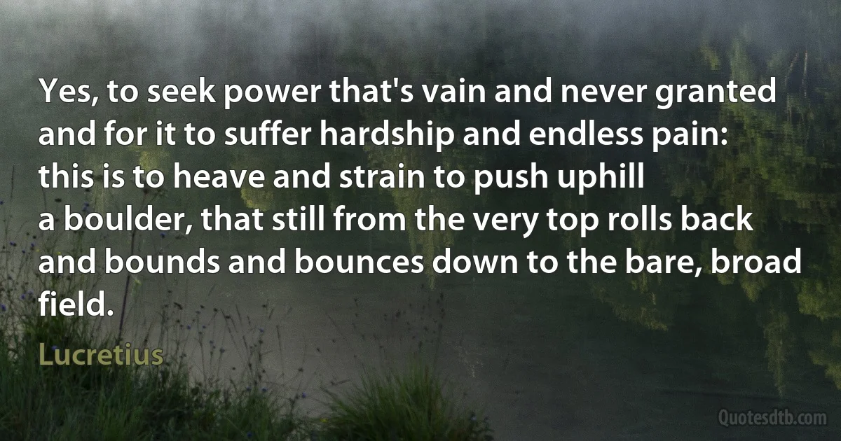 Yes, to seek power that's vain and never granted
and for it to suffer hardship and endless pain:
this is to heave and strain to push uphill
a boulder, that still from the very top rolls back
and bounds and bounces down to the bare, broad field. (Lucretius)