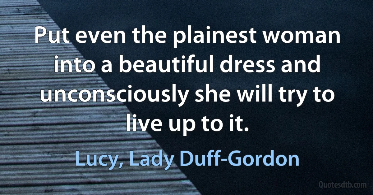 Put even the plainest woman into a beautiful dress and unconsciously she will try to live up to it. (Lucy, Lady Duff-Gordon)