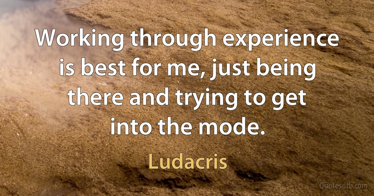 Working through experience is best for me, just being there and trying to get into the mode. (Ludacris)