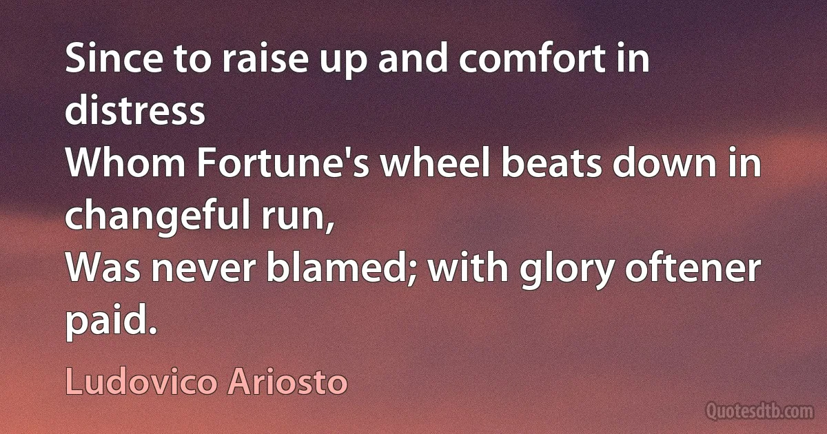 Since to raise up and comfort in distress
Whom Fortune's wheel beats down in changeful run,
Was never blamed; with glory oftener paid. (Ludovico Ariosto)