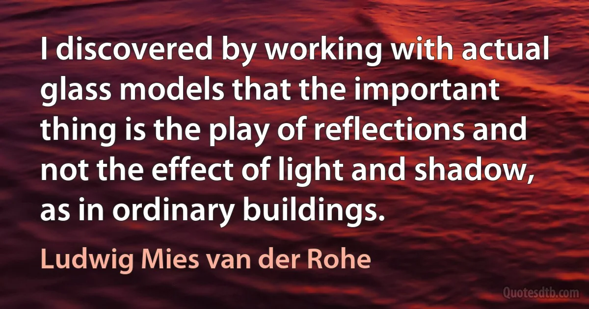 I discovered by working with actual glass models that the important thing is the play of reflections and not the effect of light and shadow, as in ordinary buildings. (Ludwig Mies van der Rohe)