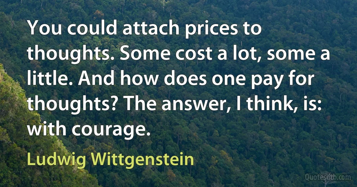 You could attach prices to thoughts. Some cost a lot, some a little. And how does one pay for thoughts? The answer, I think, is: with courage. (Ludwig Wittgenstein)