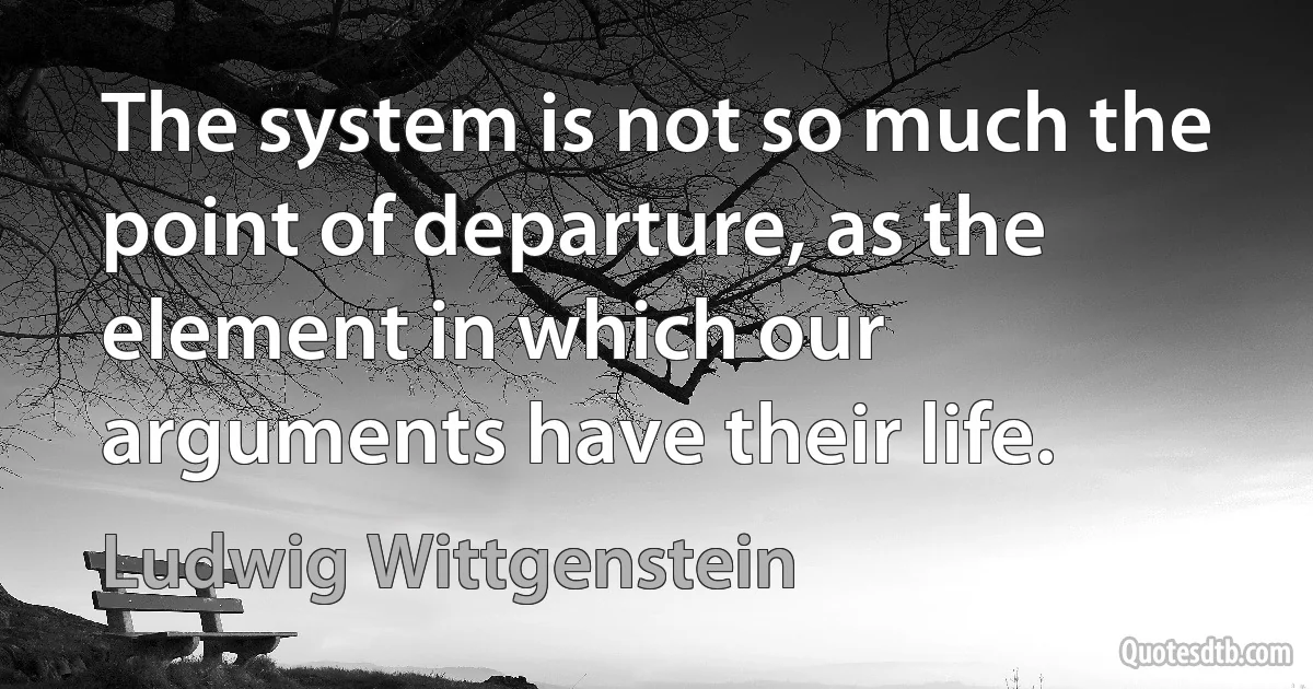 The system is not so much the point of departure, as the element in which our arguments have their life. (Ludwig Wittgenstein)