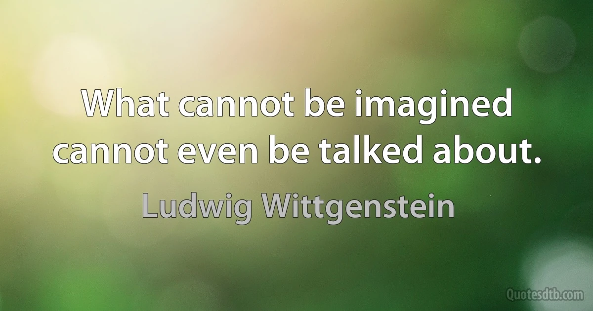 What cannot be imagined cannot even be talked about. (Ludwig Wittgenstein)