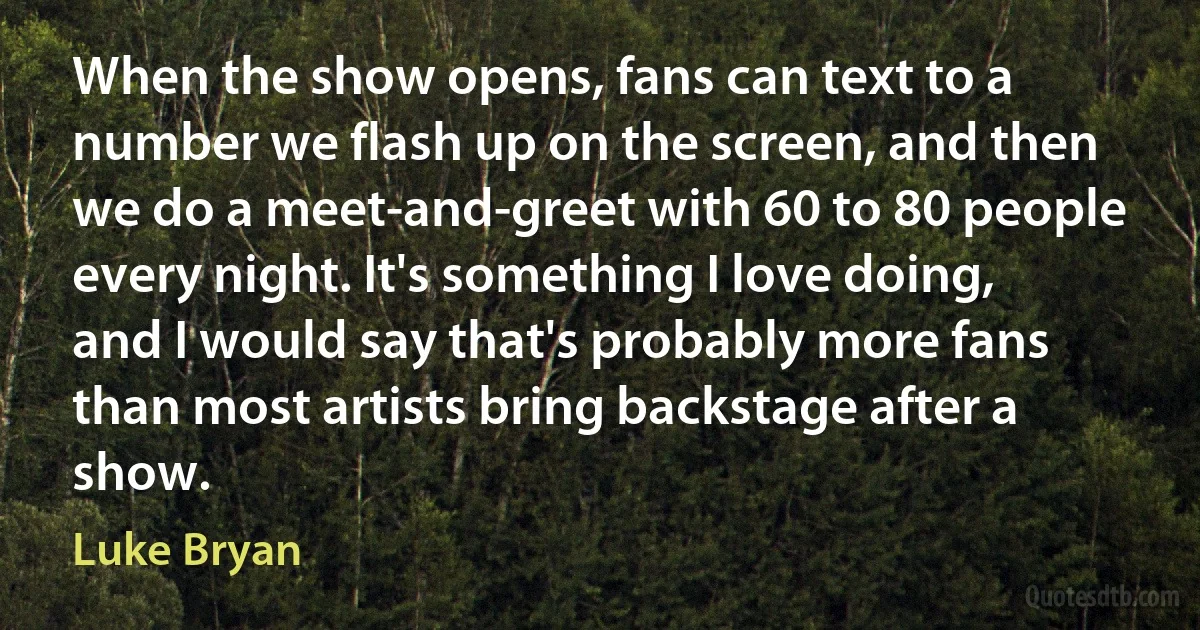 When the show opens, fans can text to a number we flash up on the screen, and then we do a meet-and-greet with 60 to 80 people every night. It's something I love doing, and I would say that's probably more fans than most artists bring backstage after a show. (Luke Bryan)