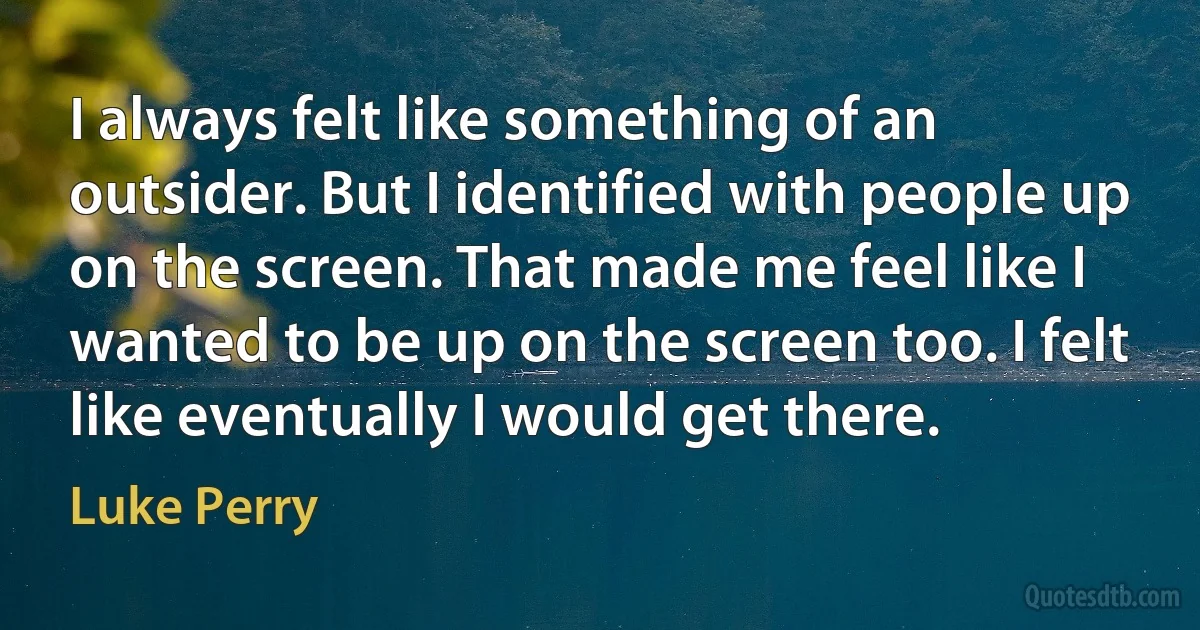 I always felt like something of an outsider. But I identified with people up on the screen. That made me feel like I wanted to be up on the screen too. I felt like eventually I would get there. (Luke Perry)