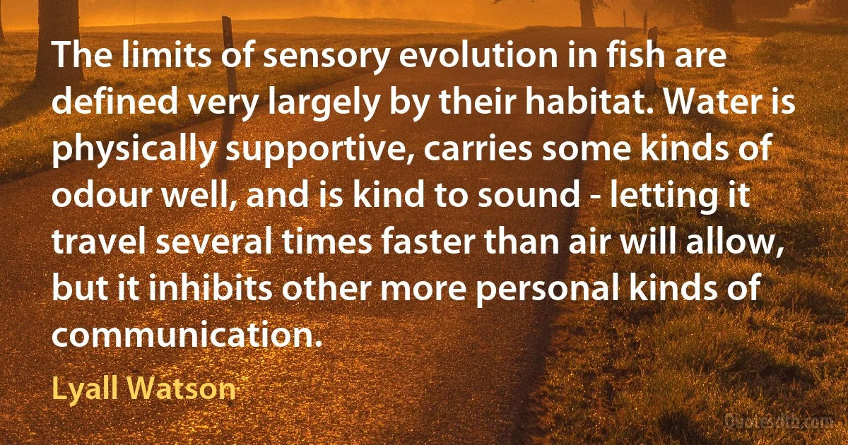 The limits of sensory evolution in fish are defined very largely by their habitat. Water is physically supportive, carries some kinds of odour well, and is kind to sound - letting it travel several times faster than air will allow, but it inhibits other more personal kinds of communication. (Lyall Watson)