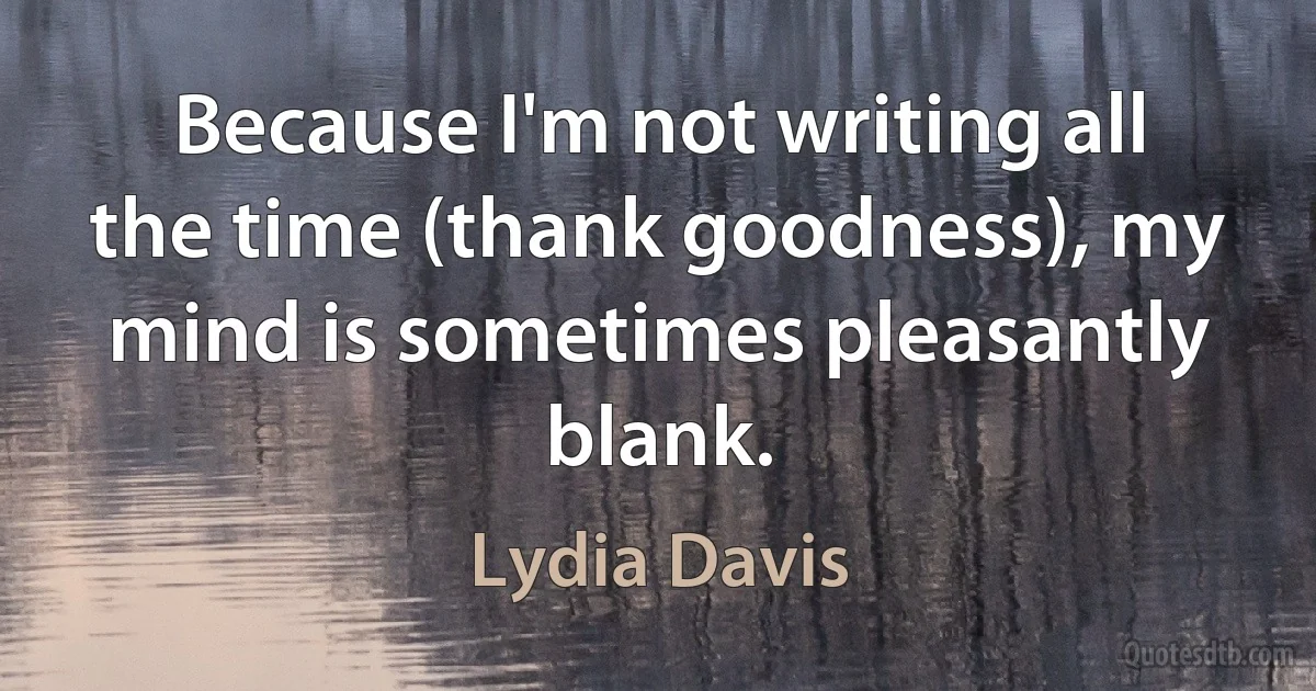 Because I'm not writing all the time (thank goodness), my mind is sometimes pleasantly blank. (Lydia Davis)