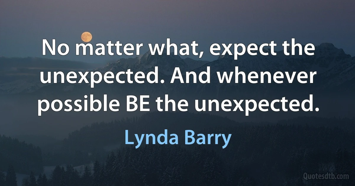 No matter what, expect the unexpected. And whenever possible BE the unexpected. (Lynda Barry)