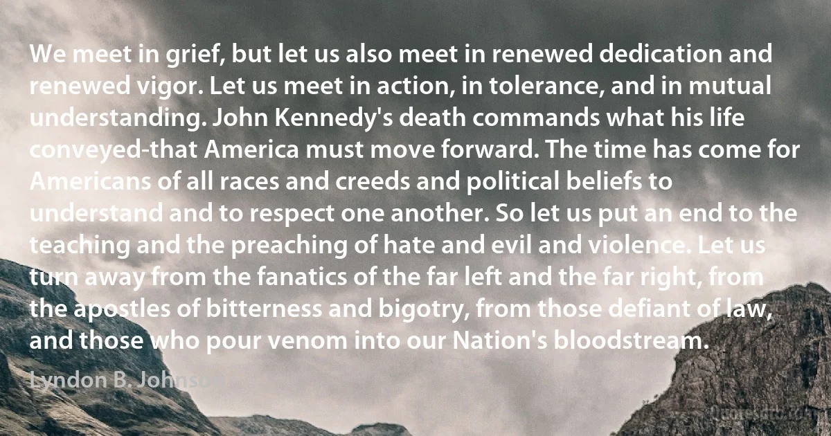 We meet in grief, but let us also meet in renewed dedication and renewed vigor. Let us meet in action, in tolerance, and in mutual understanding. John Kennedy's death commands what his life conveyed-that America must move forward. The time has come for Americans of all races and creeds and political beliefs to understand and to respect one another. So let us put an end to the teaching and the preaching of hate and evil and violence. Let us turn away from the fanatics of the far left and the far right, from the apostles of bitterness and bigotry, from those defiant of law, and those who pour venom into our Nation's bloodstream. (Lyndon B. Johnson)