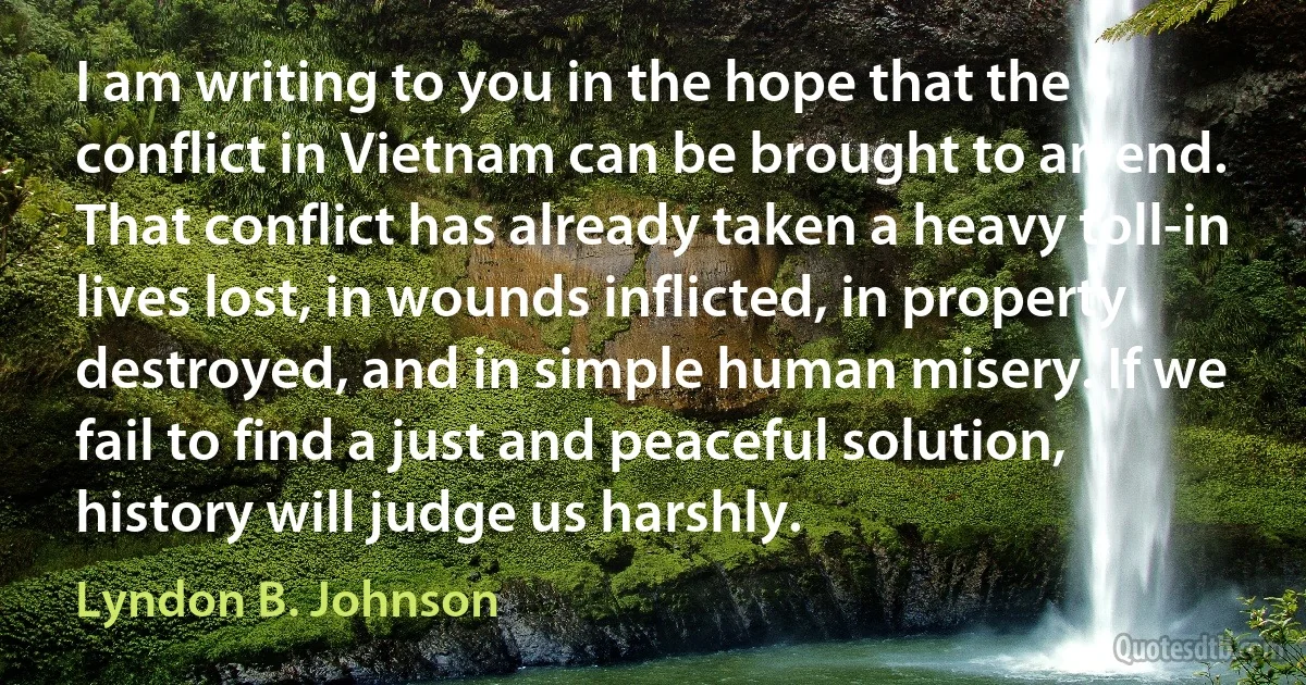 I am writing to you in the hope that the conflict in Vietnam can be brought to an end. That conflict has already taken a heavy toll-in lives lost, in wounds inflicted, in property destroyed, and in simple human misery. If we fail to find a just and peaceful solution, history will judge us harshly. (Lyndon B. Johnson)