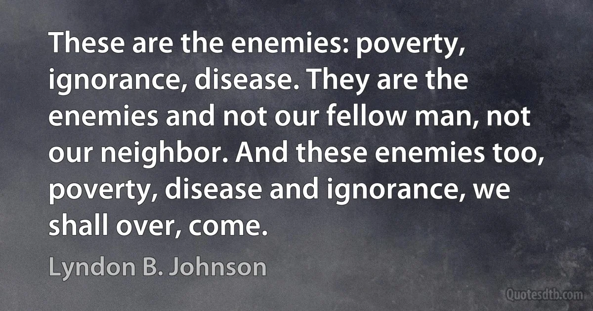 These are the enemies: poverty, ignorance, disease. They are the enemies and not our fellow man, not our neighbor. And these enemies too, poverty, disease and ignorance, we shall over, come. (Lyndon B. Johnson)