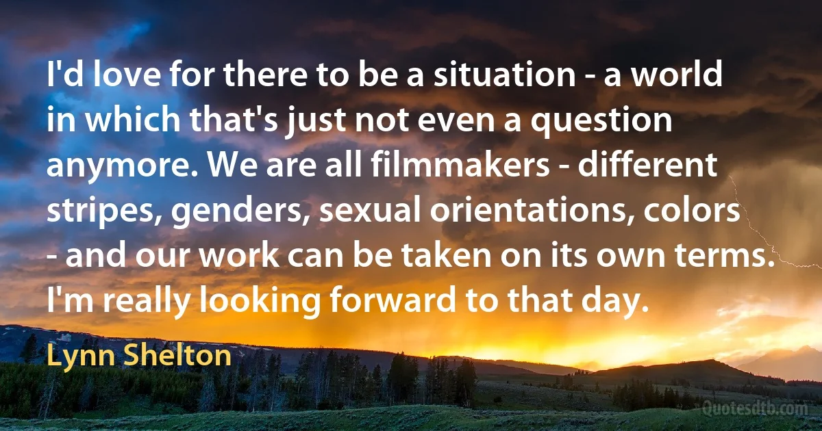 I'd love for there to be a situation - a world in which that's just not even a question anymore. We are all filmmakers - different stripes, genders, sexual orientations, colors - and our work can be taken on its own terms. I'm really looking forward to that day. (Lynn Shelton)