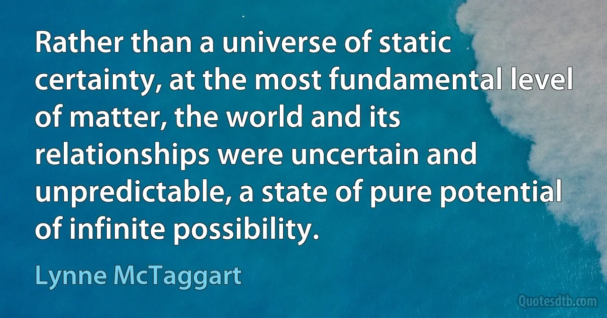 Rather than a universe of static certainty, at the most fundamental level of matter, the world and its relationships were uncertain and unpredictable, a state of pure potential of infinite possibility. (Lynne McTaggart)