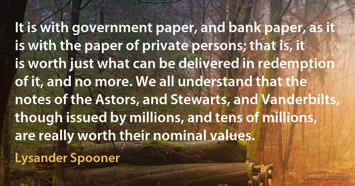 It is with government paper, and bank paper, as it is with the paper of private persons; that is, it is worth just what can be delivered in redemption of it, and no more. We all understand that the notes of the Astors, and Stewarts, and Vanderbilts, though issued by millions, and tens of millions, are really worth their nominal values. (Lysander Spooner)