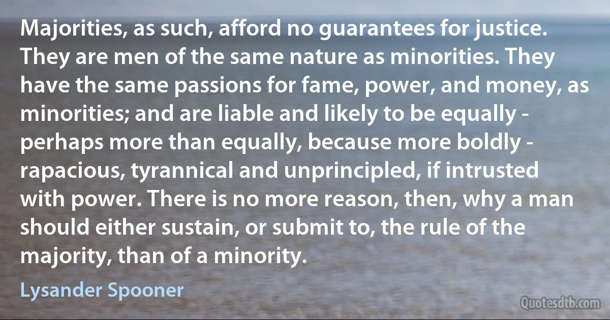 Majorities, as such, afford no guarantees for justice. They are men of the same nature as minorities. They have the same passions for fame, power, and money, as minorities; and are liable and likely to be equally - perhaps more than equally, because more boldly - rapacious, tyrannical and unprincipled, if intrusted with power. There is no more reason, then, why a man should either sustain, or submit to, the rule of the majority, than of a minority. (Lysander Spooner)