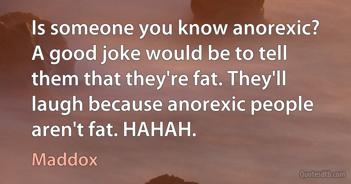 Is someone you know anorexic? A good joke would be to tell them that they're fat. They'll laugh because anorexic people aren't fat. HAHAH. (Maddox)